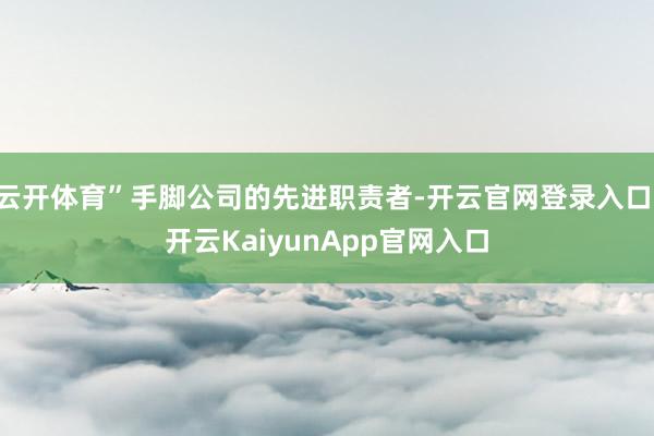 云开体育”手脚公司的先进职责者-开云官网登录入口 开云KaiyunApp官网入口