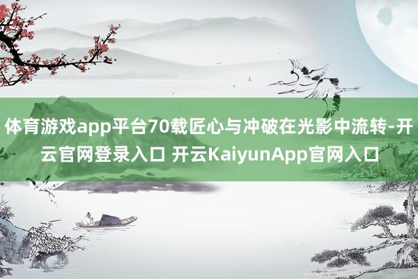 体育游戏app平台70载匠心与冲破在光影中流转-开云官网登录入口 开云KaiyunApp官网入口