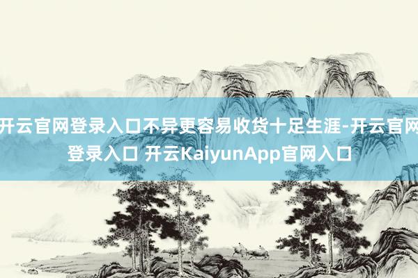 开云官网登录入口不异更容易收货十足生涯-开云官网登录入口 开云KaiyunApp官网入口