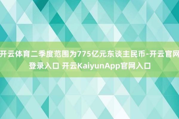 开云体育二季度范围为775亿元东谈主民币-开云官网登录入口 开云KaiyunApp官网入口