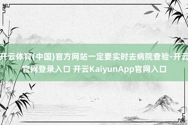 开云体育(中国)官方网站一定要实时去病院查验-开云官网登录入口 开云KaiyunApp官网入口