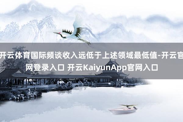 开云体育国际频谈收入远低于上述领域最低值-开云官网登录入口 开云KaiyunApp官网入口