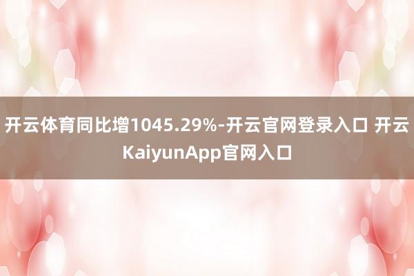 开云体育同比增1045.29%-开云官网登录入口 开云KaiyunApp官网入口