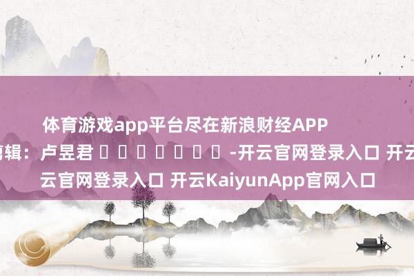 体育游戏app平台尽在新浪财经APP            						遭殃剪辑：卢昱君 							-开云官网登录入口 开云KaiyunApp官网入口