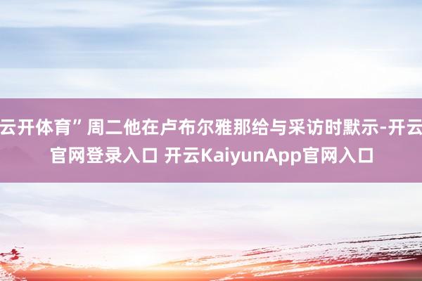 云开体育”周二他在卢布尔雅那给与采访时默示-开云官网登录入口 开云KaiyunApp官网入口
