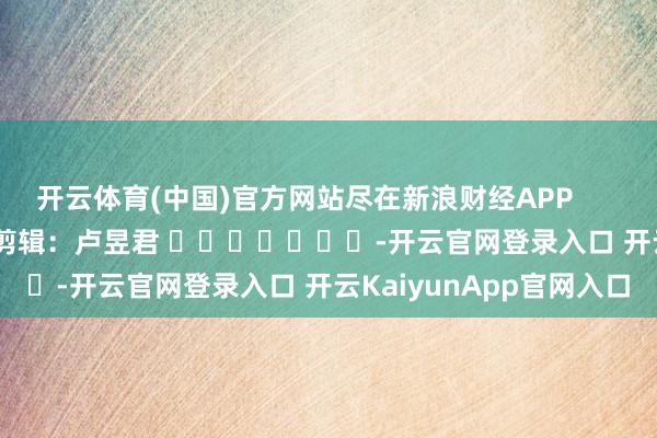 开云体育(中国)官方网站尽在新浪财经APP            						背负剪辑：卢昱君 							-开云官网登录入口 开云KaiyunApp官网入口