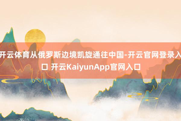 开云体育从俄罗斯边境凯旋通往中国-开云官网登录入口 开云KaiyunApp官网入口