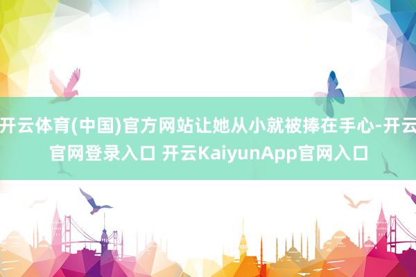 开云体育(中国)官方网站让她从小就被捧在手心-开云官网登录入口 开云KaiyunApp官网入口