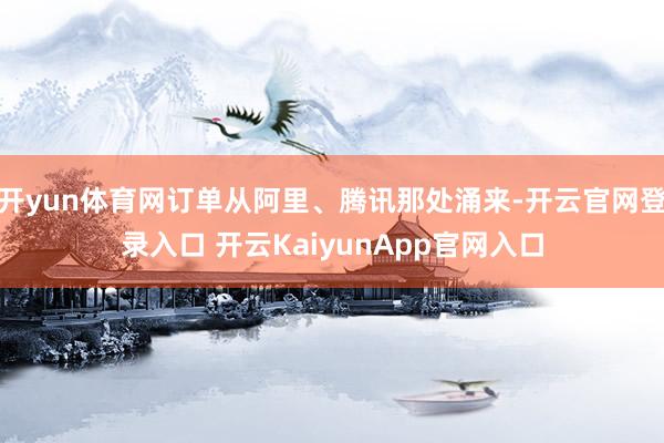 开yun体育网订单从阿里、腾讯那处涌来-开云官网登录入口 开云KaiyunApp官网入口