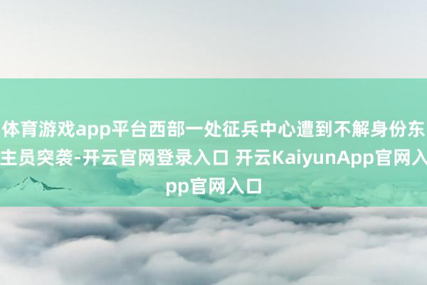 体育游戏app平台西部一处征兵中心遭到不解身份东谈主员突袭-开云官网登录入口 开云KaiyunApp官网入口