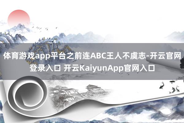 体育游戏app平台之前连ABC王人不虞志-开云官网登录入口 开云KaiyunApp官网入口