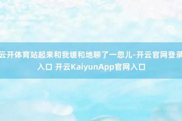 云开体育站起来和我缓和地聊了一忽儿-开云官网登录入口 开云KaiyunApp官网入口