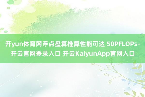 开yun体育网浮点盘算推算性能可达 50PFLOPs-开云官网登录入口 开云KaiyunApp官网入口