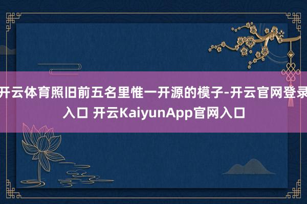 开云体育照旧前五名里惟一开源的模子-开云官网登录入口 开云KaiyunApp官网入口